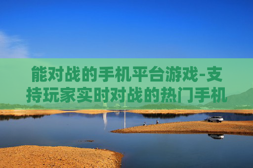 能对战的手机平台游戏-支持玩家实时对战的热门手机平台游戏