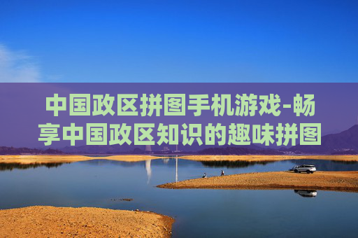 中国政区拼图手机游戏-畅享中国政区知识的趣味拼图手游体验