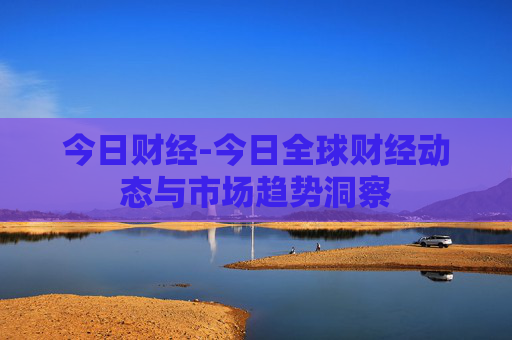 今日财经-今日全球财经动态与市场趋势洞察