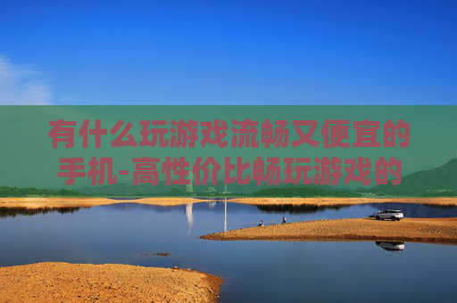 有什么玩游戏流畅又便宜的手机-高性价比畅玩游戏的手机推荐