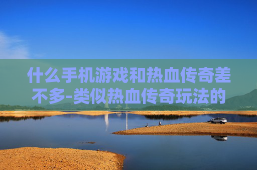 什么手机游戏和热血传奇差不多-类似热血传奇玩法的热门手机游戏推荐