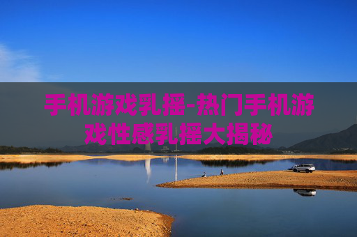 手机游戏乳摇-热门手机游戏性感乳摇大揭秘
