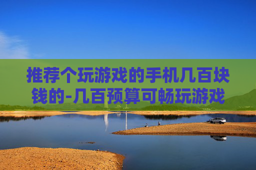 推荐个玩游戏的手机几百块钱的-几百预算可畅玩游戏的高性价比手机推荐