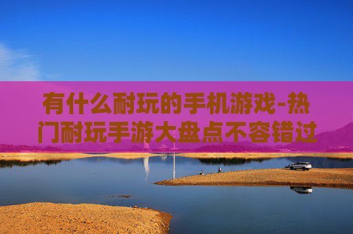 有什么耐玩的手机游戏-热门耐玩手游大盘点不容错过