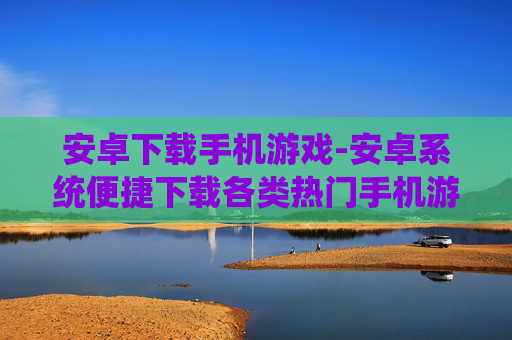 安卓下载手机游戏-安卓系统便捷下载各类热门手机游戏