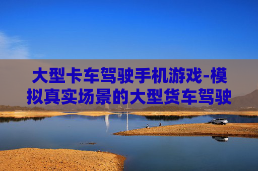 大型卡车驾驶手机游戏-模拟真实场景的大型货车驾驶手游体验