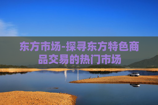 东方市场-探寻东方特色商品交易的热门市场