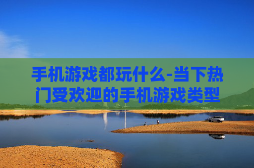 手机游戏都玩什么-当下热门受欢迎的手机游戏类型