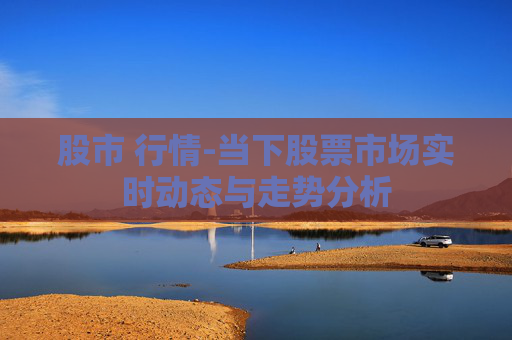 股市 行情-当下股票市场实时动态与走势分析