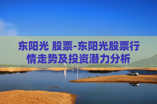 东阳光 股票-东阳光股票行情走势及投资潜力分析