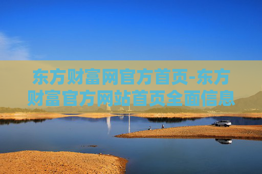 东方财富网官方首页-东方财富官方网站首页全面信息汇总