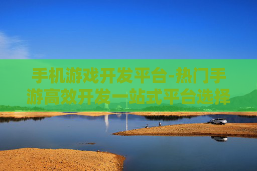 手机游戏开发平台-热门手游高效开发一站式平台选择