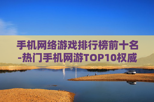手机网络游戏排行榜前十名-热门手机网游TOP10权威排名盘点