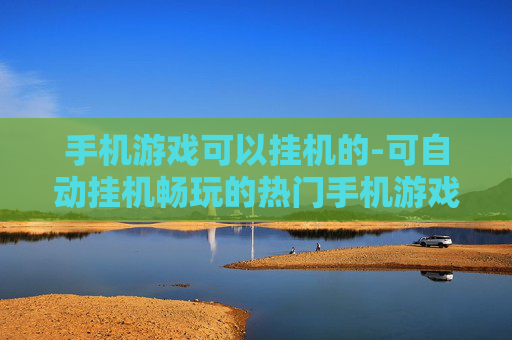 手机游戏可以挂机的-可自动挂机畅玩的热门手机游戏推荐