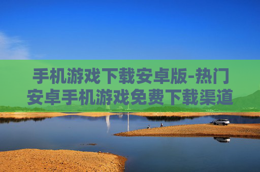 手机游戏下载安卓版-热门安卓手机游戏免费下载渠道