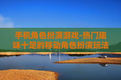 手机角色扮演游戏-热门趣味十足的移动角色扮演玩法