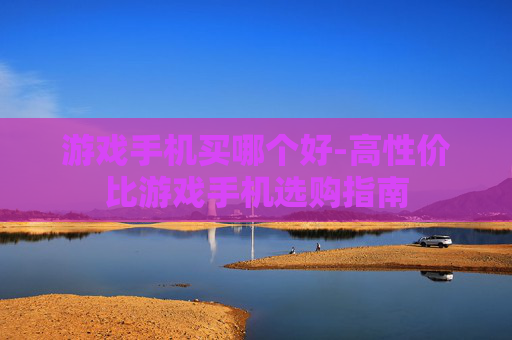 游戏手机买哪个好-高性价比游戏手机选购指南