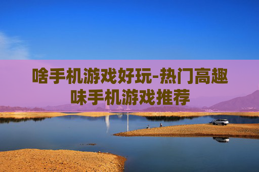 啥手机游戏好玩-热门高趣味手机游戏推荐