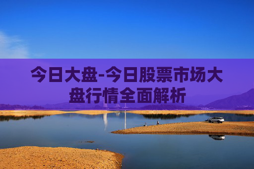 今日大盘-今日股票市场大盘行情全面解析