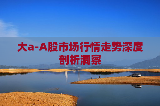 大a-A股市场行情走势深度剖析洞察