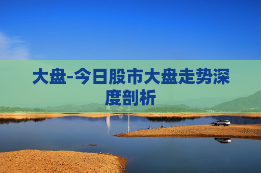大盘-今日股市大盘走势深度剖析