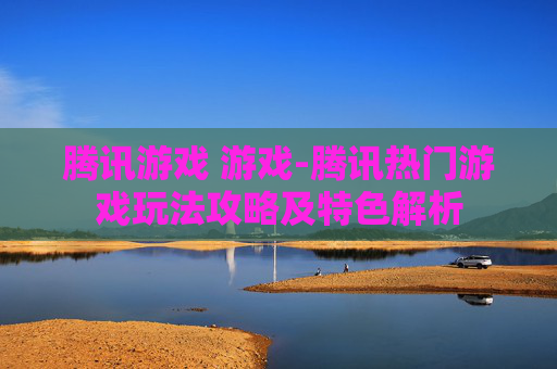 腾讯游戏 游戏-腾讯热门游戏玩法攻略及特色解析