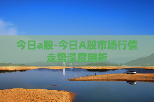 今日a股-今日A股市场行情走势深度剖析