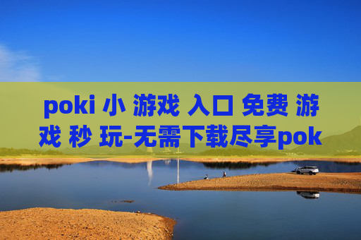 poki 小 游戏 入口 免费 游戏 秒 玩-无需下载尽享poki海量免费小游戏体验