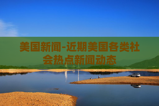 美国新闻-近期美国各类社会热点新闻动态