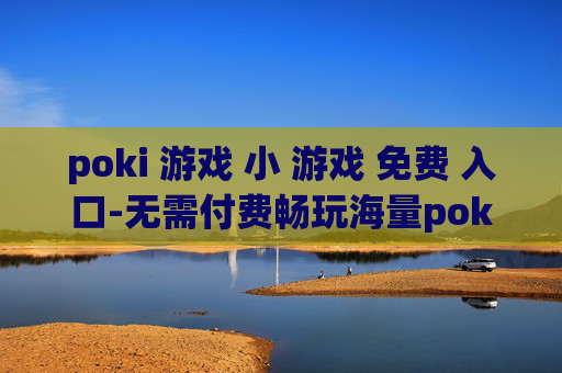 poki 游戏 小 游戏 免费 入口-无需付费畅玩海量poki小游戏通道