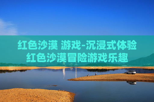 红色沙漠 游戏-沉浸式体验红色沙漠冒险游戏乐趣