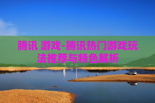 腾讯 游戏-腾讯热门游戏玩法推荐与特色解析