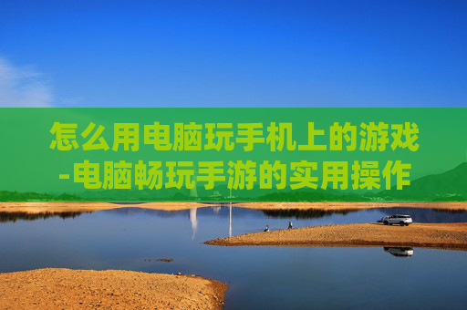 怎么用电脑玩手机上的游戏-电脑畅玩手游的实用操作方法