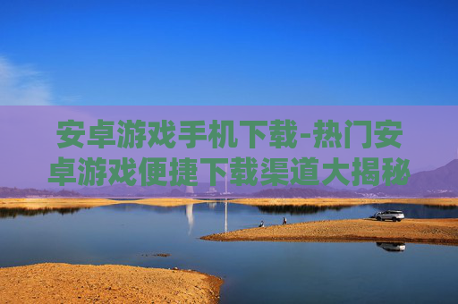 安卓游戏手机下载-热门安卓游戏便捷下载渠道大揭秘