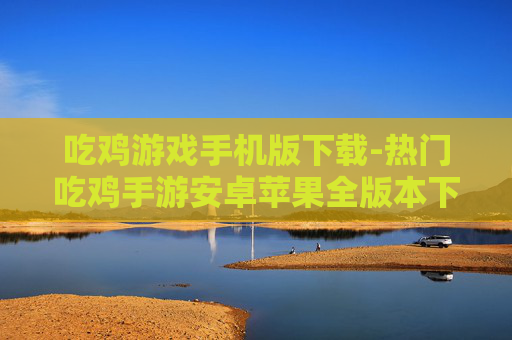 吃鸡游戏手机版下载-热门吃鸡手游安卓苹果全版本下载渠道