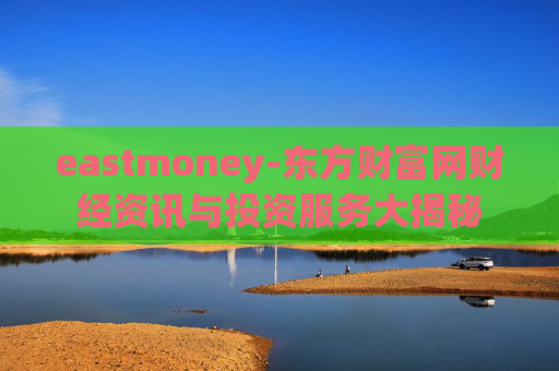 eastmoney-东方财富网财经资讯与投资服务大揭秘