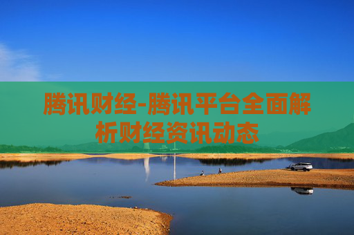 腾讯财经-腾讯平台全面解析财经资讯动态