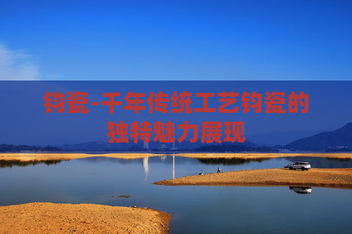 钧瓷-千年传统工艺钧瓷的独特魅力展现
