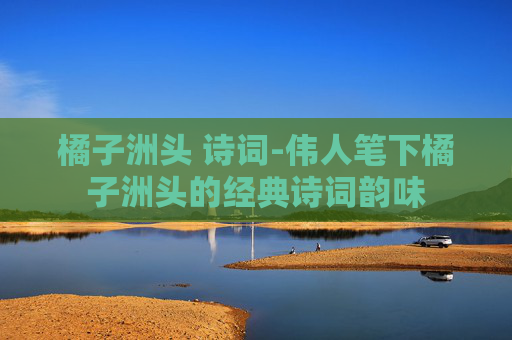 橘子洲头 诗词-伟人笔下橘子洲头的经典诗词韵味
