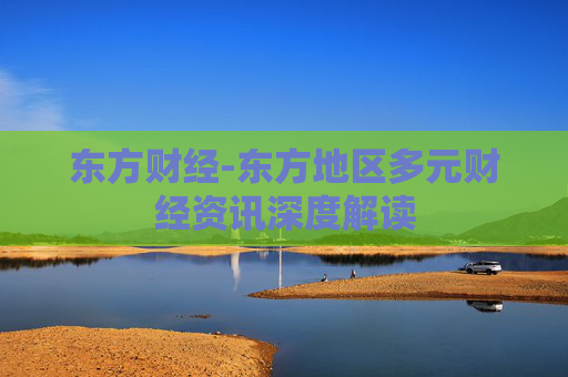 东方财经-东方地区多元财经资讯深度解读