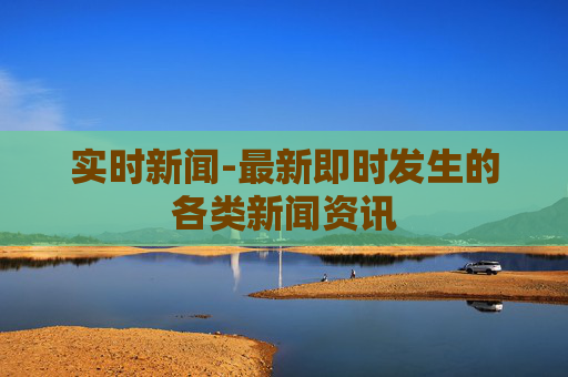 实时新闻-最新即时发生的各类新闻资讯