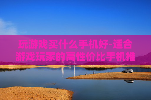 玩游戏买什么手机好-适合游戏玩家的高性价比手机推荐
