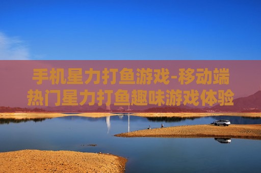 手机星力打鱼游戏-移动端热门星力打鱼趣味游戏体验