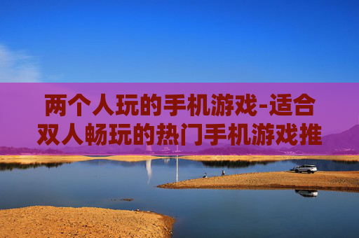 两个人玩的手机游戏-适合双人畅玩的热门手机游戏推荐