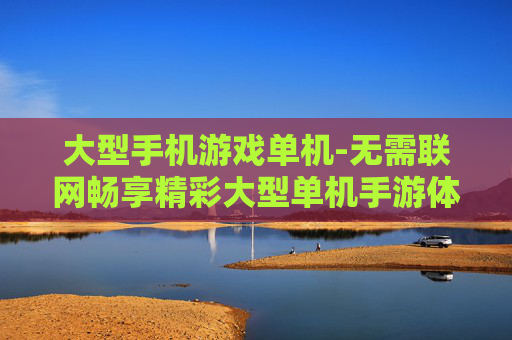 大型手机游戏单机-无需联网畅享精彩大型单机手游体验