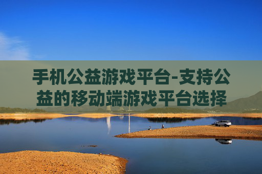 手机公益游戏平台-支持公益的移动端游戏平台选择