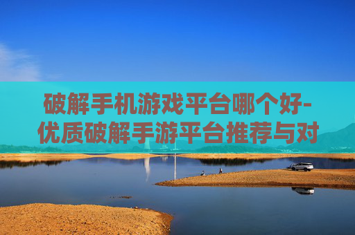 破解手机游戏平台哪个好-优质破解手游平台推荐与对比分析
