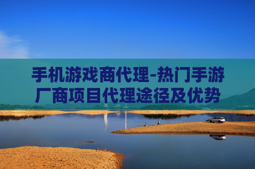 手机游戏商代理-热门手游厂商项目代理途径及优势