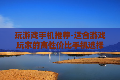 玩游戏手机推荐-适合游戏玩家的高性价比手机选择
