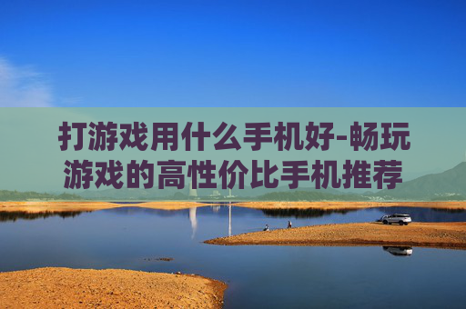 打游戏用什么手机好-畅玩游戏的高性价比手机推荐